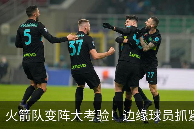 火箭队变阵大考验！边缘球员抓紧上演绝地反击